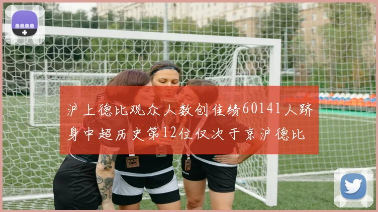 沪上德比观众人数创佳绩60141人跻身中超历史第12位仅次于京沪德比