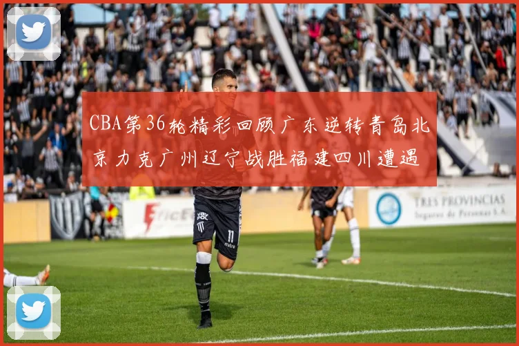 CBA第36轮精彩回顾广东逆转青岛北京力克广州辽宁战胜福建四川遭遇36连败困境