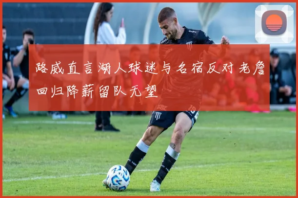 路威直言湖人球迷与名宿反对老詹回归降薪留队无望