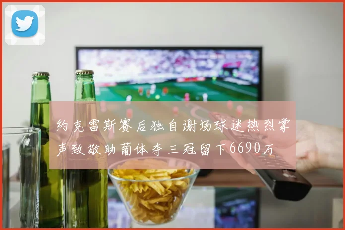 约克雷斯赛后独自谢场球迷热烈掌声致敬助葡体夺三冠留下6690万