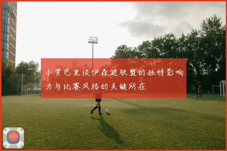 小贾巴里谈伊森进联盟的独特影响力与比赛风格的关键所在