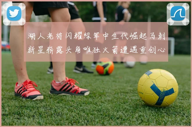 湖人老将闪耀绿军中生代崛起马刺新星崭露头角唯独火箭遭遇重创心碎不已