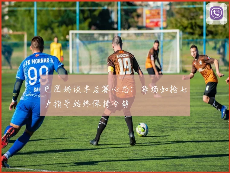 巴图姆谈季后赛心态：每场如抢七卢指导始终保持冷静