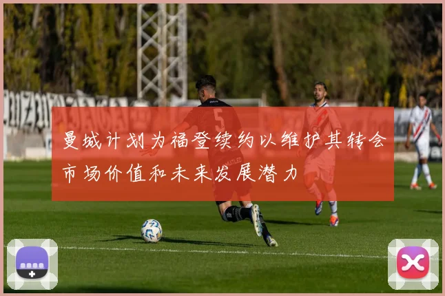 曼城计划为福登续约以维护其转会市场价值和未来发展潜力
