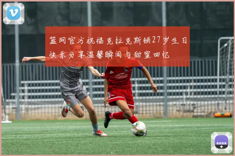 篮网官方祝福克拉克斯顿27岁生日快乐分享温馨瞬间与甜蜜回忆