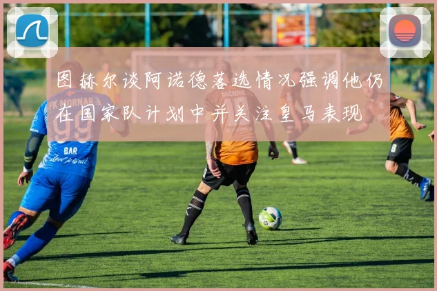 图赫尔谈阿诺德落选情况强调他仍在国家队计划中并关注皇马表现