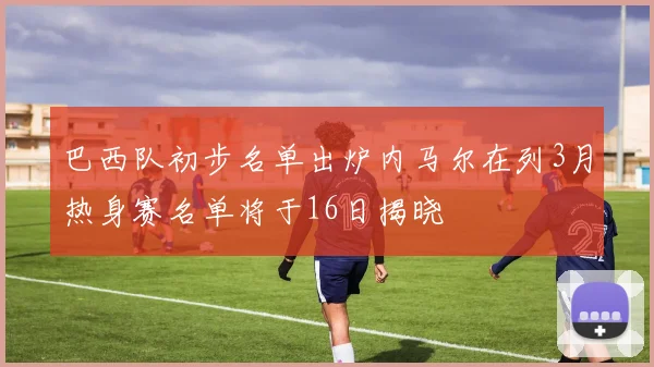 巴西队初步名单出炉内马尔在列3月热身赛名单将于16日揭晓