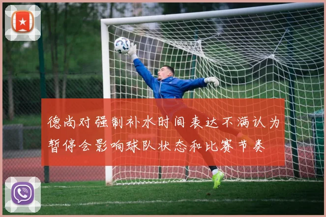 德尚对强制补水时间表达不满认为暂停会影响球队状态和比赛节奏
