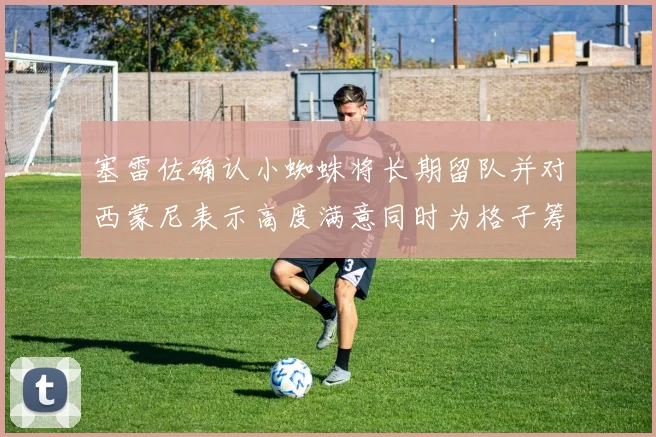 塞雷佐确认小蜘蛛将长期留队并对西蒙尼表示高度满意同时为格子筹办欢送仪式