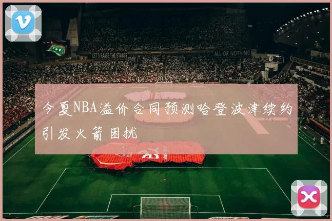 今夏NBA溢价合同预测哈登波津续约引发火箭困扰