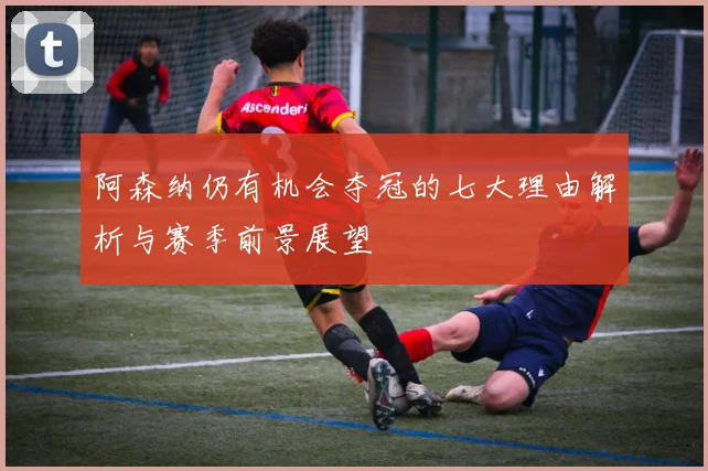 阿森纳仍有机会夺冠的七大理由解析与赛季前景展望
