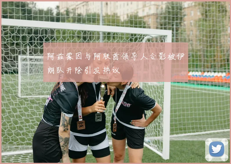 阿兹蒙因与阿联酋领导人合影被伊朗队开除引发热议