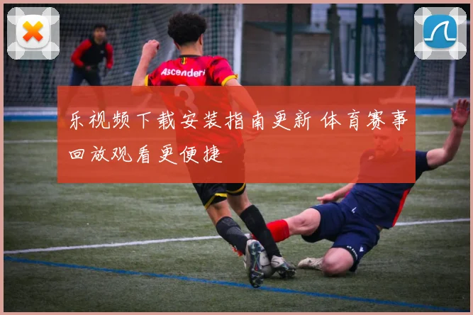 乐视频下载安装指南更新 体育赛事回放观看更便捷