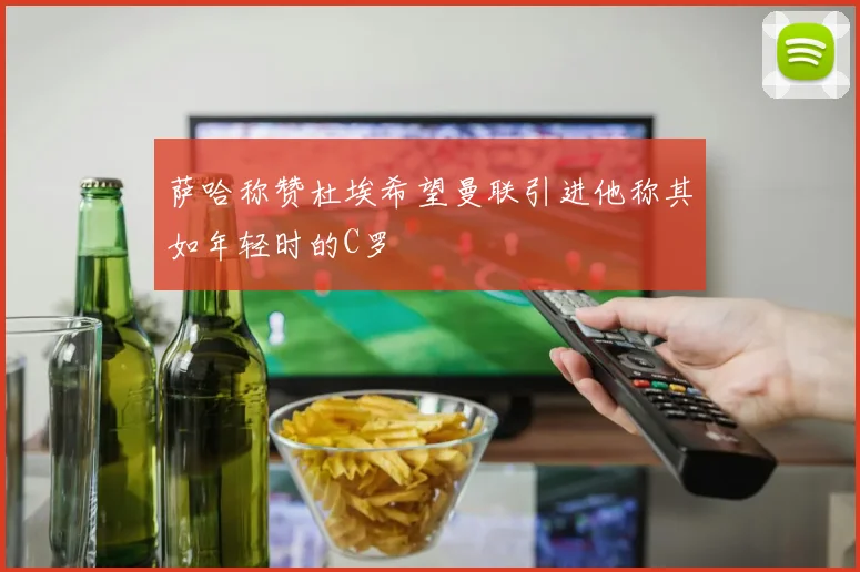 萨哈称赞杜埃希望曼联引进他称其如年轻时的C罗