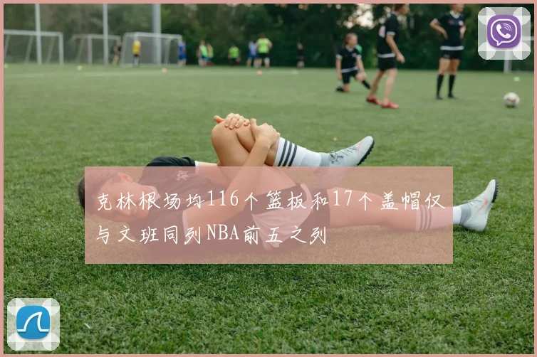 克林根场均116个篮板和17个盖帽仅与文班同列NBA前五之列