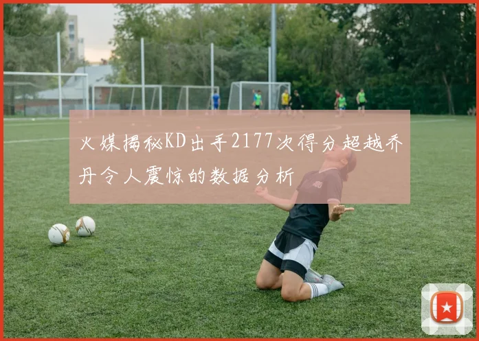 火媒揭秘KD出手2177次得分超越乔丹令人震惊的数据分析