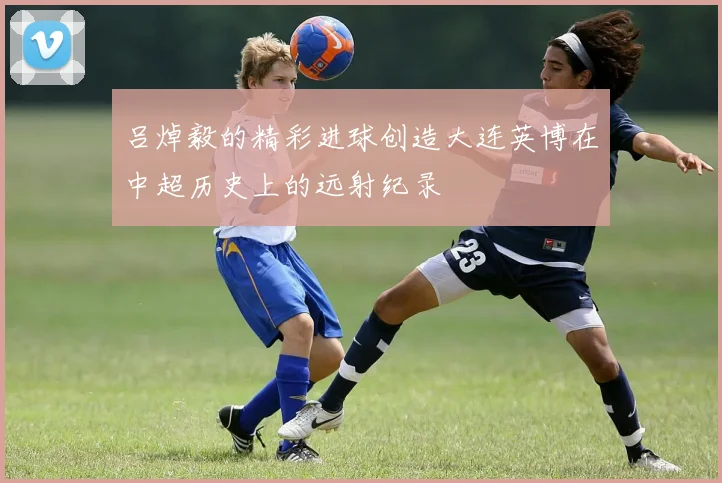 吕焯毅的精彩进球创造大连英博在中超历史上的远射纪录