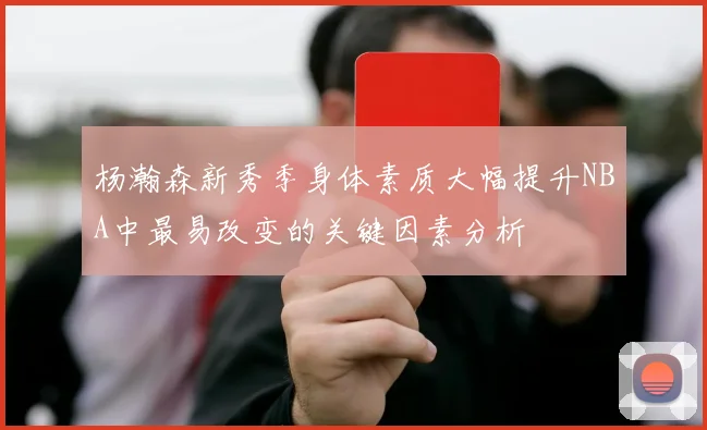 杨瀚森新秀季身体素质大幅提升NBA中最易改变的关键因素分析