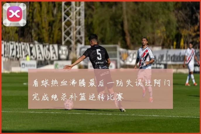 看球热血沸腾最后一防失误让阿门完成绝杀补篮逆转比赛