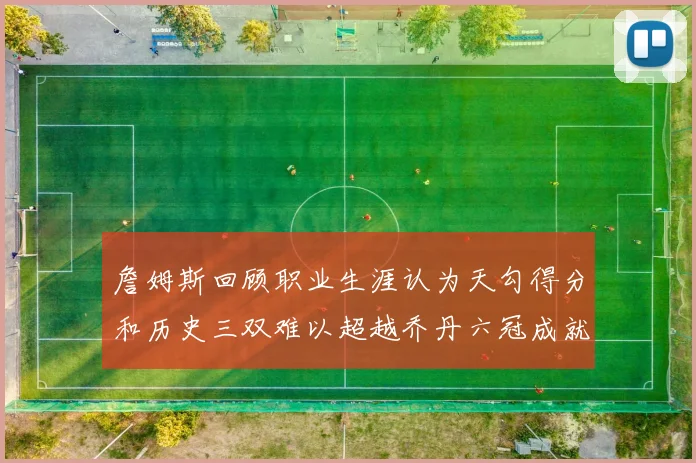 詹姆斯回顾职业生涯认为天勾得分和历史三双难以超越乔丹六冠成就令人敬佩