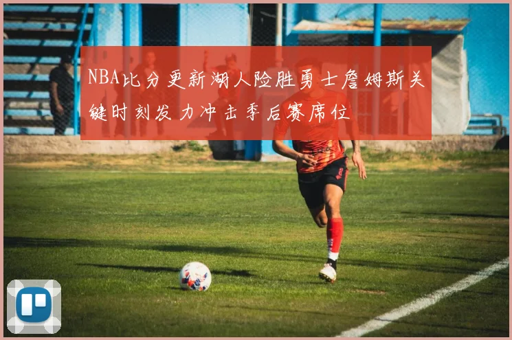 NBA比分更新湖人险胜勇士詹姆斯关键时刻发力冲击季后赛席位