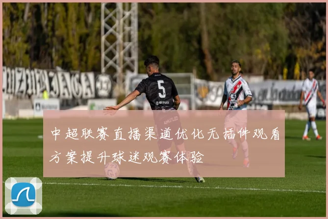 中超联赛直播渠道优化无插件观看方案提升球迷观赛体验