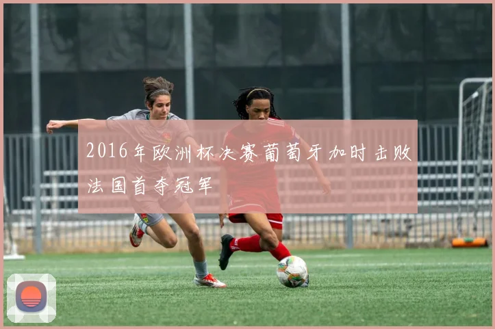 2016年欧洲杯决赛葡萄牙加时击败法国首夺冠军