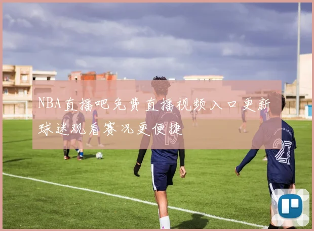 NBA直播吧免费直播视频入口更新 球迷观看赛况更便捷