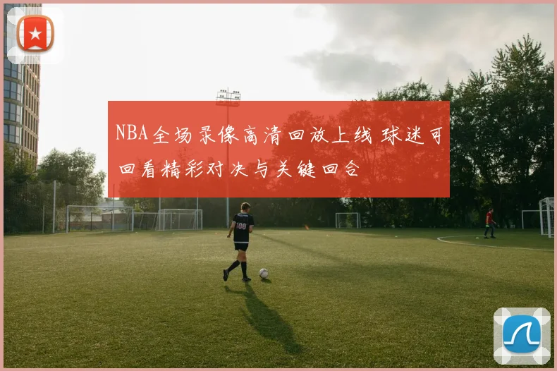 NBA全场录像高清回放上线 球迷可回看精彩对决与关键回合